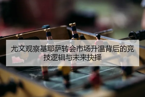 尤文观察基耶萨转会市场升温背后的竞技逻辑与未来抉择