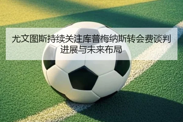 尤文图斯持续关注库普梅纳斯转会费谈判进展与未来布局