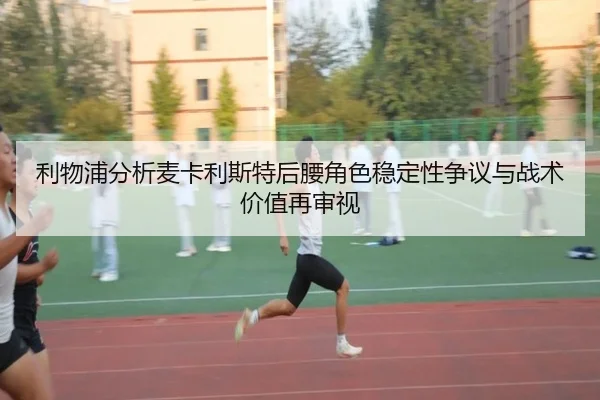 利物浦分析麦卡利斯特后腰角色稳定性争议与战术价值再审视